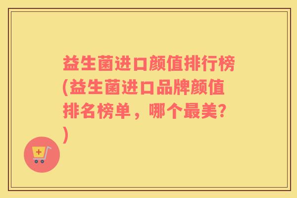 益生菌进口颜值排行榜(益生菌进口品牌颜值排名榜单，哪个最美？)