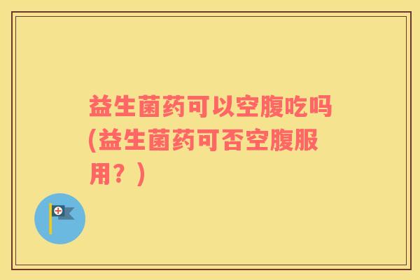 益生菌药可以空腹吃吗(益生菌药可否空腹服用？)