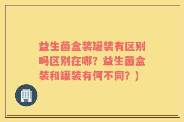 益生菌盒装罐装有区别吗区别在哪？益生菌盒装和罐装有何不同？)