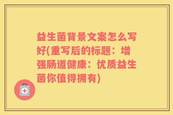 益生菌背景文案怎么写好(重写后的标题：增强肠道健康：优质益生菌你值得拥有)