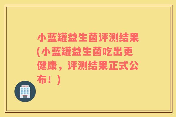 小蓝罐益生菌评测结果(小蓝罐益生菌吃出更健康，评测结果正式公布！)