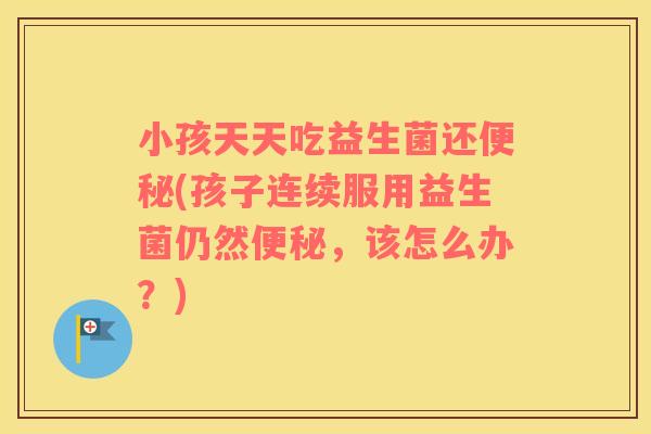 小孩天天吃益生菌还便秘(孩子连续服用益生菌仍然便秘，该怎么办？)
