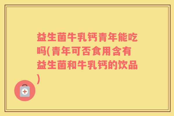 益生菌牛乳钙青年能吃吗(青年可否食用含有益生菌和牛乳钙的饮品)