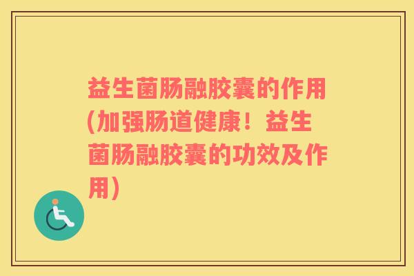 益生菌肠融胶囊的作用(加强肠道健康！益生菌肠融胶囊的功效及作用)