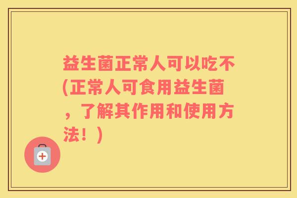 益生菌正常人可以吃不(正常人可食用益生菌，了解其作用和使用方法！)