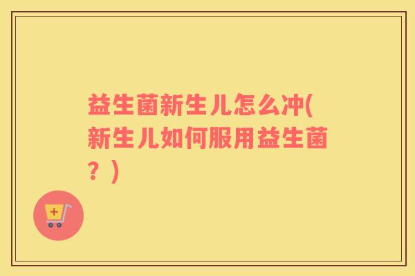 益生菌新生儿怎么冲(新生儿如何服用益生菌？)