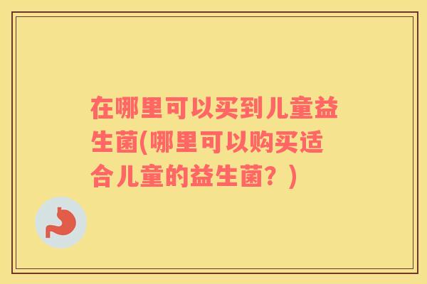 在哪里可以买到儿童益生菌(哪里可以购买适合儿童的益生菌？)