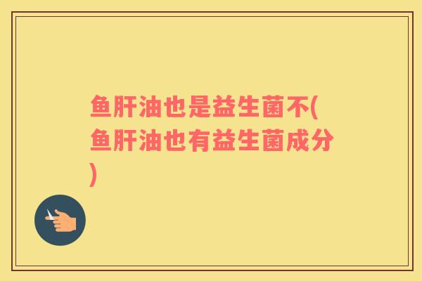 鱼肝油也是益生菌不(鱼肝油也有益生菌成分)