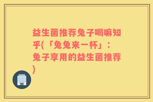 益生菌推荐兔子喝嘛知乎(「兔兔来一杯」：兔子享用的益生菌推荐)