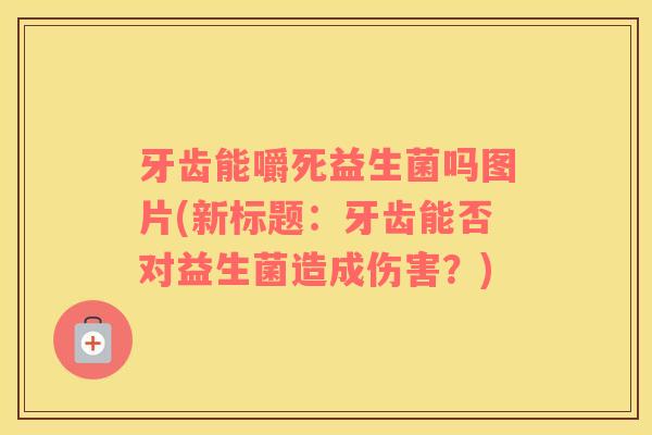 牙齿能嚼死益生菌吗图片(新标题：牙齿能否对益生菌造成伤害？)