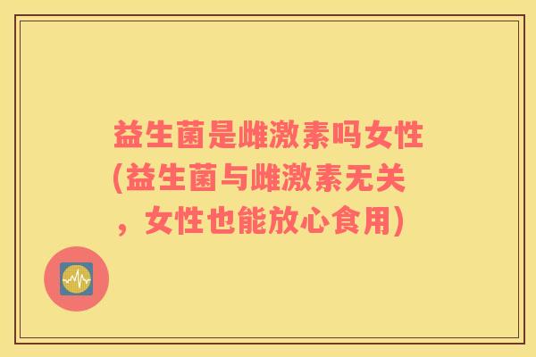 益生菌是雌激素吗女性(益生菌与雌激素无关,女性也能放心食用) 益生菌是雌激素吗女性(益生菌与雌激素无关,女性也能放心食用)