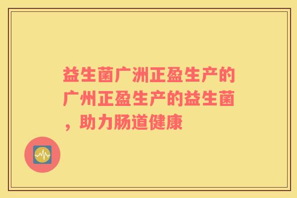 益生菌广洲正盈生产的广州正盈生产的益生菌，助力肠道健康