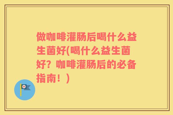 做咖啡灌肠后喝什么益生菌好(喝什么益生菌好？咖啡灌肠后的必备指南！)