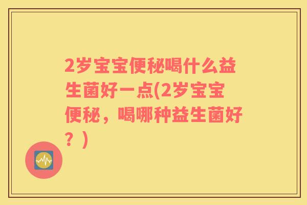 2岁宝宝便秘喝什么益生菌好一点(2岁宝宝便秘，喝哪种益生菌好？)