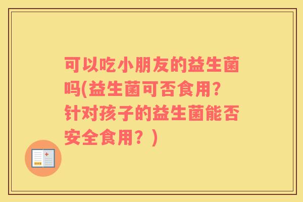 可以吃小朋友的益生菌吗(益生菌可否食用？针对孩子的益生菌能否安全食用？)