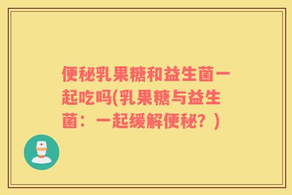 便秘乳果糖和益生菌一起吃吗(乳果糖与益生菌：一起缓解便秘？)