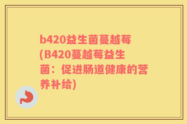 b420益生菌蔓越莓(B420蔓越莓益生菌:促进肠道健康的营养补给) b420益生菌蔓越莓(B420蔓越莓益生菌:促进肠道健康的营养补给)