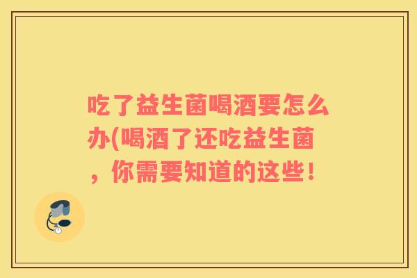 吃了益生菌喝酒要怎么办(喝酒了还吃益生菌,你需要知道的这些! 吃了益生菌喝酒要怎么办(喝酒了还吃益生菌,你需要知道的这些!