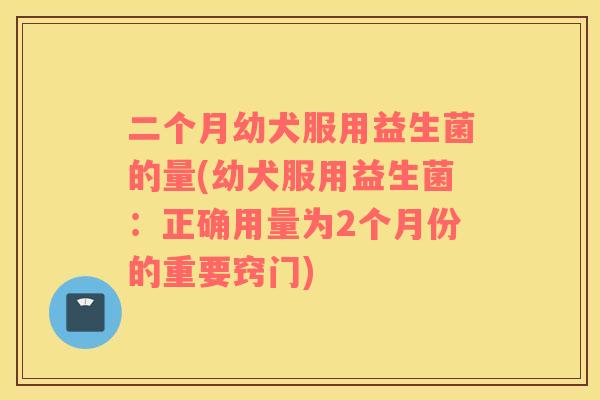 二个月幼犬服用益生菌的量(幼犬服用益生菌：正确用量为2个月份的重要窍门)