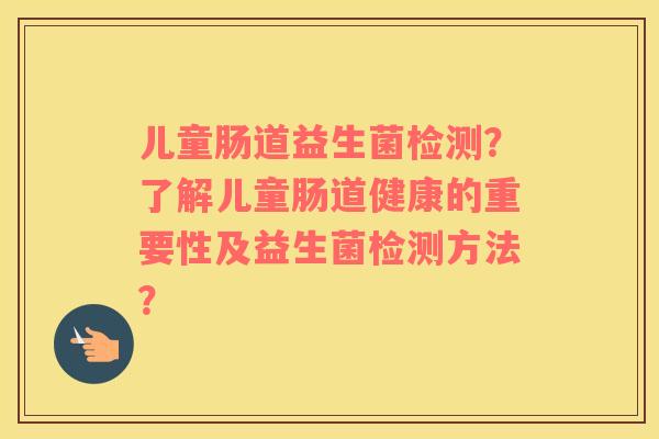 儿童肠道益生菌检测？了解儿童肠道健康的重要性及益生菌检测方法？