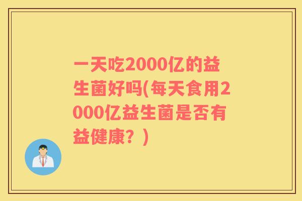 一天吃2000亿的益生菌好吗(每天食用2000亿益生菌是否有益健康？)