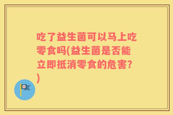吃了益生菌可以马上吃零食吗(益生菌是否能立即抵消零食的危害？)