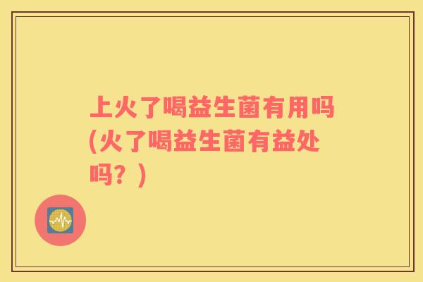 上火了喝益生菌有用吗(火了喝益生菌有益处吗？)