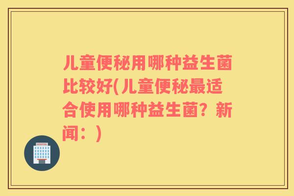 儿童便秘用哪种益生菌比较好(儿童便秘最适合使用哪种益生菌？新闻：)