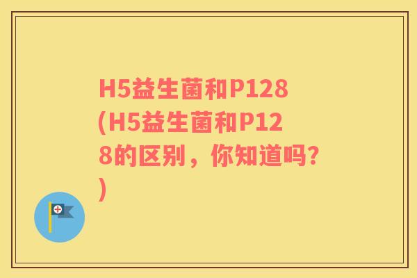 H5益生菌和P128(H5益生菌和P128的区别,你知道吗?) H5益生菌和P128(H5益生菌和P128的区别,你知道吗?)