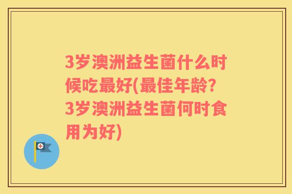 3岁澳洲益生菌什么时候吃好(佳年龄?3岁澳洲益生菌何时食用为好) 3岁澳洲益生菌什么时候吃好(佳年龄?3岁澳洲益生菌何时食用为好)