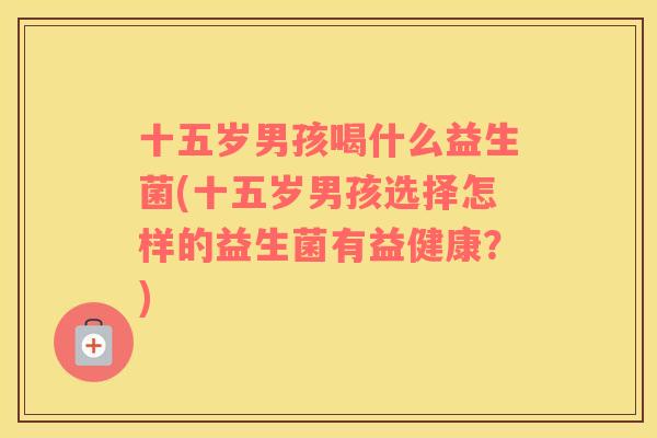 十五岁男孩喝什么益生菌(十五岁男孩选择怎样的益生菌有益健康？)