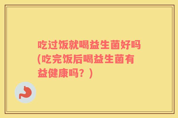 吃过饭就喝益生菌好吗(吃完饭后喝益生菌有益健康吗？)