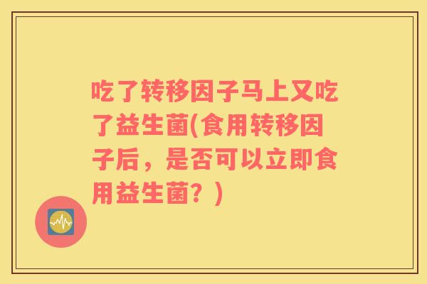 吃了转移因子马上又吃了益生菌(食用转移因子后，是否可以立即食用益生菌？)