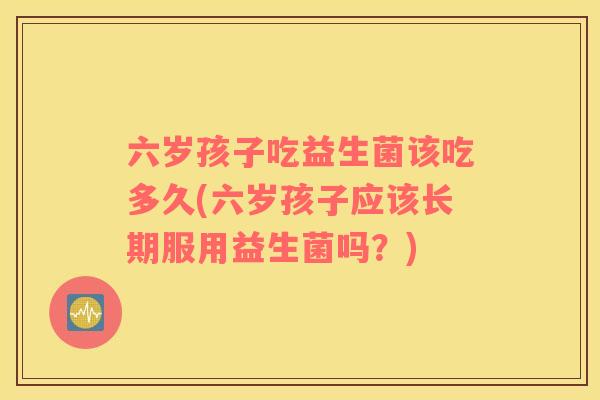 六岁孩子吃益生菌该吃多久(六岁孩子应该长期服用益生菌吗？)