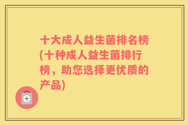 十大成人益生菌排名榜(十种成人益生菌排行榜，助您选择更优质的产品)