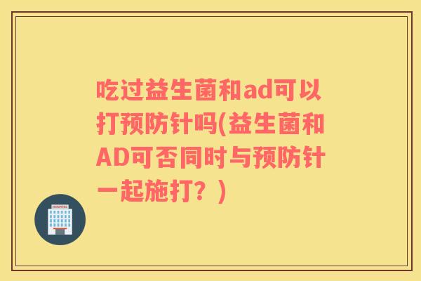 吃过益生菌和ad可以打预防针吗(益生菌和AD可否同时与预防针一起施打？)