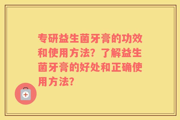 专研益生菌牙膏的功效和使用方法？了解益生菌牙膏的好处和正确使用方法？