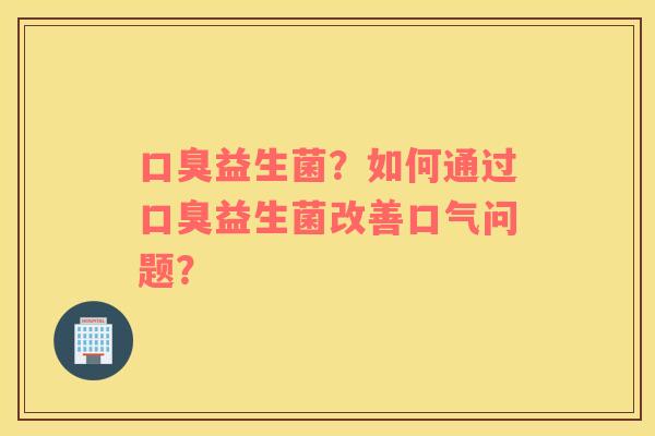 口臭益生菌？如何通过口臭益生菌改善口气问题？