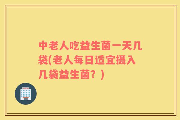 中老人吃益生菌一天几袋(老人每日适宜摄入几袋益生菌？)