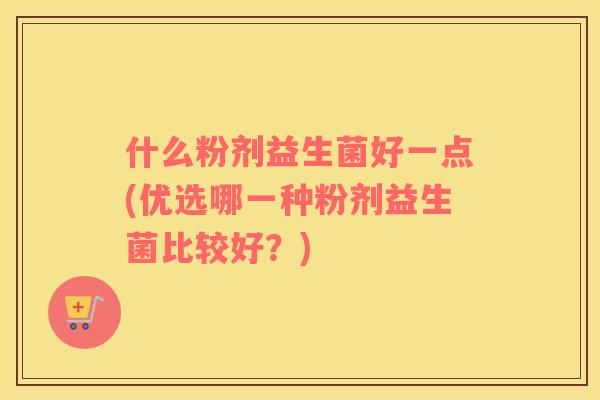 什么粉剂益生菌好一点(优选哪一种粉剂益生菌比较好？)