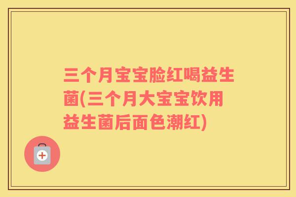 三个月宝宝脸红喝益生菌(三个月大宝宝饮用益生菌后面色潮红)