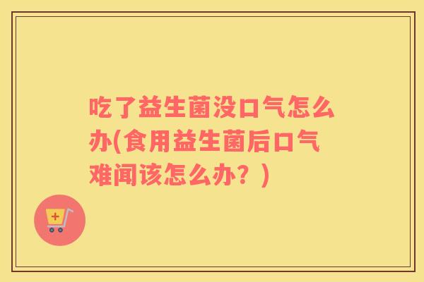 吃了益生菌没口气怎么办(食用益生菌后口气难闻该怎么办？)