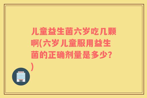 儿童益生菌六岁吃几颗啊(六岁儿童服用益生菌的正确剂量是多少？)