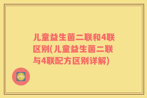 儿童益生菌二联和4联区别(儿童益生菌二联与4联配方区别详解)
