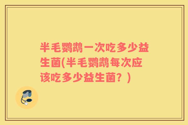 半毛鹦鹉一次吃多少益生菌(半毛鹦鹉每次应该吃多少益生菌？)