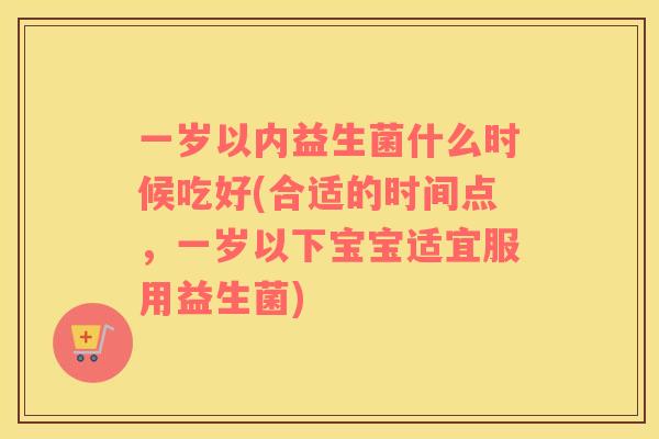 一岁以内益生菌什么时候吃好(合适的时间点，一岁以下宝宝适宜服用益生菌)