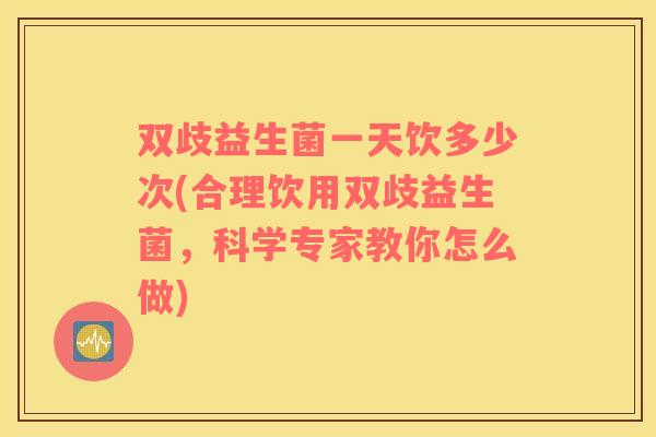 双歧益生菌一天饮多少次(合理饮用双歧益生菌，科学专家教你怎么做)