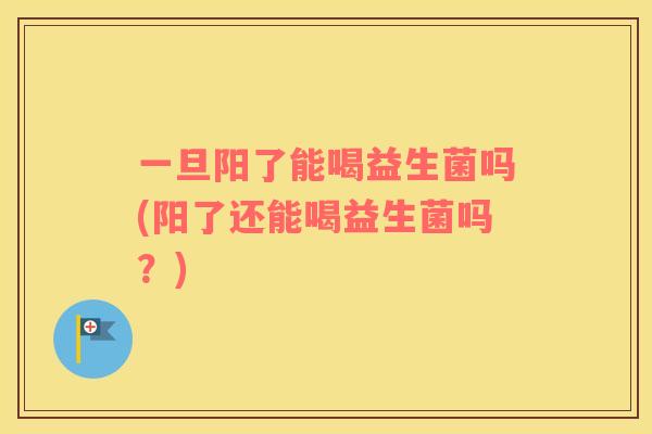 一旦阳了能喝益生菌吗(阳了还能喝益生菌吗？)