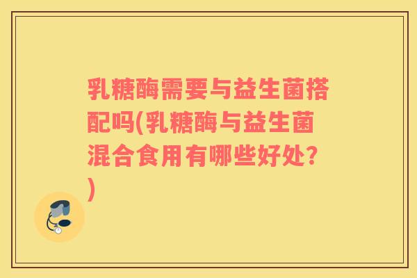 乳糖酶需要与益生菌搭配吗(乳糖酶与益生菌混合食用有哪些好处？)