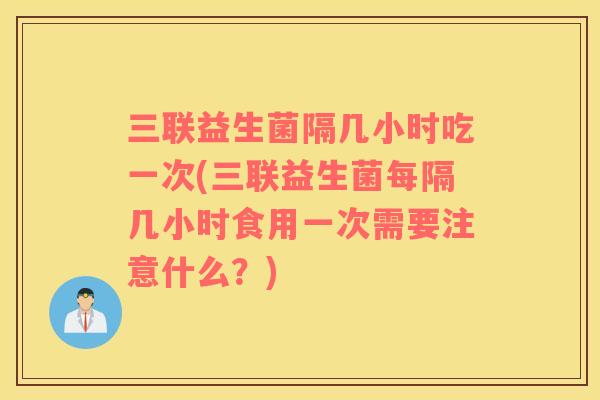 三联益生菌隔几小时吃一次(三联益生菌每隔几小时食用一次需要注意什么？)
